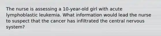 The nurse is assessing a 10-year-old girl with acute lymphoblastic leukemia. What information would lead the nurse to suspect that the cancer has infiltrated the central nervous system?