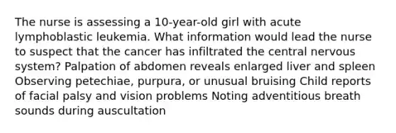 The nurse is assessing a 10-year-old girl with acute lymphoblastic leukemia. What information would lead the nurse to suspect that the cancer has infiltrated the central nervous system? Palpation of abdomen reveals enlarged liver and spleen Observing petechiae, purpura, or unusual bruising Child reports of facial palsy and vision problems Noting adventitious breath sounds during auscultation