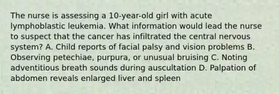 The nurse is assessing a 10-year-old girl with acute lymphoblastic leukemia. What information would lead the nurse to suspect that the cancer has infiltrated the central nervous system? A. Child reports of facial palsy and vision problems B. Observing petechiae, purpura, or unusual bruising C. Noting adventitious breath sounds during auscultation D. Palpation of abdomen reveals enlarged liver and spleen