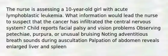 The nurse is assessing a 10-year-old girl with acute lymphoblastic leukemia. What information would lead the nurse to suspect that the cancer has infiltrated the central nervous system? Child reports facial palsy and vision problems Observing petechiae, purpura, or unusual bruising Noting adventitious breath sounds during auscultation Palpation of abdomen reveals enlarged liver and spleen