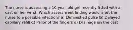 The nurse is assessing a 10-year-old girl recently fitted with a cast on her wrist. Which assessment finding would alert the nurse to a possible infection? a) Diminished pulse b) Delayed capillary refill c) Pallor of the fingers d) Drainage on the cast