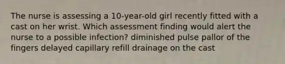 The nurse is assessing a 10-year-old girl recently fitted with a cast on her wrist. Which assessment finding would alert the nurse to a possible infection? diminished pulse pallor of the fingers delayed capillary refill drainage on the cast