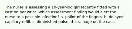 The nurse is assessing a 10-year-old girl recently fitted with a cast on her wrist. Which assessment finding would alert the nurse to a possible infection? a. pallor of the fingers. b. delayed capillary refill. c. diminished pulse. d. drainage on the cast.