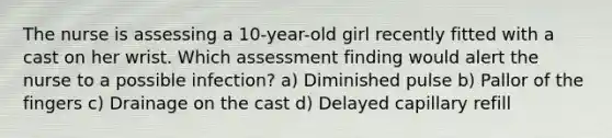 The nurse is assessing a 10-year-old girl recently fitted with a cast on her wrist. Which assessment finding would alert the nurse to a possible infection? a) Diminished pulse b) Pallor of the fingers c) Drainage on the cast d) Delayed capillary refill