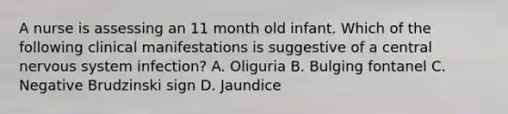 A nurse is assessing an 11 month old infant. Which of the following clinical manifestations is suggestive of a central nervous system infection? A. Oliguria B. Bulging fontanel C. Negative Brudzinski sign D. Jaundice