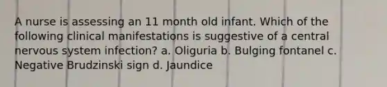 A nurse is assessing an 11 month old infant. Which of the following clinical manifestations is suggestive of a central nervous system infection? a. Oliguria b. Bulging fontanel c. Negative Brudzinski sign d. Jaundice