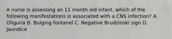 A nurse is assessing an 11 month old infant. which of the following manifestations is associated with a CNS infection? A. Oliguria B. Bulging fontanel C. Negative Brudzinski sign D. Jaundice