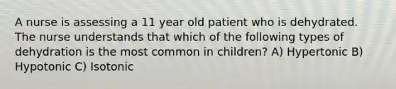 A nurse is assessing a 11 year old patient who is dehydrated. The nurse understands that which of the following types of dehydration is the most common in children? A) Hypertonic B) Hypotonic C) Isotonic