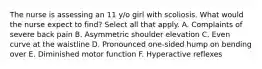 The nurse is assessing an 11 y/o girl with scoliosis. What would the nurse expect to find? Select all that apply. A. Complaints of severe back pain B. Asymmetric shoulder elevation C. Even curve at the waistline D. Pronounced one-sided hump on bending over E. Diminished motor function F. Hyperactive reflexes