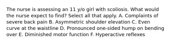 The nurse is assessing an 11 y/o girl with scoliosis. What would the nurse expect to find? Select all that apply. A. Complaints of severe back pain B. Asymmetric shoulder elevation C. Even curve at the waistline D. Pronounced one-sided hump on bending over E. Diminished motor function F. Hyperactive reflexes