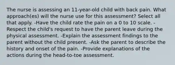 The nurse is assessing an 11-year-old child with back pain. What approach(es) will the nurse use for this assessment? Select all that apply. -Have the child rate the pain on a 0 to 10 scale. -Respect the child's request to have the parent leave during the physical assessment. -Explain the assessment findings to the parent without the child present. -Ask the parent to describe the history and onset of the pain. -Provide explanations of the actions during the head-to-toe assessment.