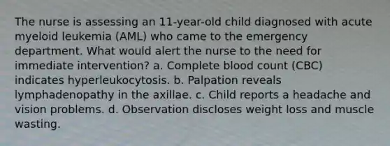 The nurse is assessing an 11-year-old child diagnosed with acute myeloid leukemia (AML) who came to the emergency department. What would alert the nurse to the need for immediate intervention? a. Complete blood count (CBC) indicates hyperleukocytosis. b. Palpation reveals lymphadenopathy in the axillae. c. Child reports a headache and vision problems. d. Observation discloses weight loss and muscle wasting.