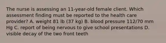 The nurse is assessing an 11-year-old female client. Which assessment finding must be reported to the health care provider? A. weight 81 lb (37 kg) B. blood pressure 112/70 mm Hg C. report of being nervous to give school presentations D. visible decay of the two front teeth