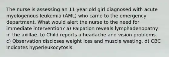 The nurse is assessing an 11-year-old girl diagnosed with acute myelogenous leukemia (AML) who came to the emergency department. What would alert the nurse to the need for immediate intervention? a) Palpation reveals lymphadenopathy in the axillae. b) Child reports a headache and vision problems. c) Observation discloses weight loss and muscle wasting. d) CBC indicates hyperleukocytosis.