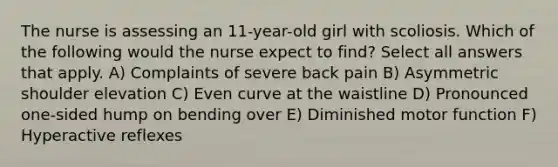 The nurse is assessing an 11-year-old girl with scoliosis. Which of the following would the nurse expect to find? Select all answers that apply. A) Complaints of severe back pain B) Asymmetric shoulder elevation C) Even curve at the waistline D) Pronounced one-sided hump on bending over E) Diminished motor function F) Hyperactive reflexes