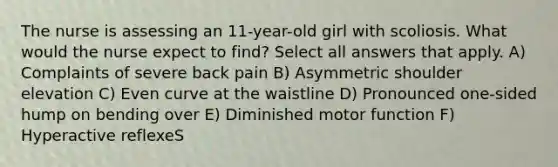 The nurse is assessing an 11-year-old girl with scoliosis. What would the nurse expect to find? Select all answers that apply. A) Complaints of severe back pain B) Asymmetric shoulder elevation C) Even curve at the waistline D) Pronounced one-sided hump on bending over E) Diminished motor function F) Hyperactive reflexeS