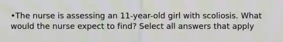 •The nurse is assessing an 11-year-old girl with scoliosis. What would the nurse expect to find? Select all answers that apply