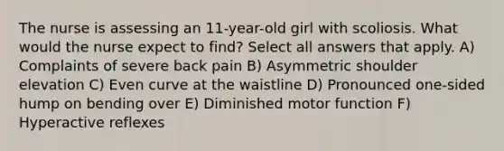 The nurse is assessing an 11-year-old girl with scoliosis. What would the nurse expect to find? Select all answers that apply. A) Complaints of severe back pain B) Asymmetric shoulder elevation C) Even curve at the waistline D) Pronounced one-sided hump on bending over E) Diminished motor function F) Hyperactive reflexes