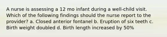 A nurse is assessing a 12 mo infant during a well-child visit. Which of the following findings should the nurse report to the provider? a. Closed anterior fontanel b. Eruption of six teeth c. Birth weight doubled d. Birth length increased by 50%