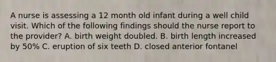 A nurse is assessing a 12 month old infant during a well child visit. Which of the following findings should the nurse report to the provider? A. birth weight doubled. B. birth length increased by 50% C. eruption of six teeth D. closed anterior fontanel