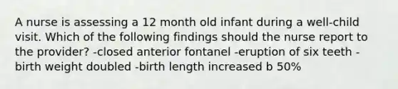 A nurse is assessing a 12 month old infant during a well-child visit. Which of the following findings should the nurse report to the provider? -closed anterior fontanel -eruption of six teeth -birth weight doubled -birth length increased b 50%