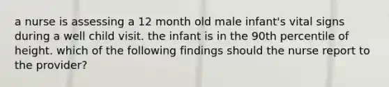 a nurse is assessing a 12 month old male infant's vital signs during a well child visit. the infant is in the 90th percentile of height. which of the following findings should the nurse report to the provider?