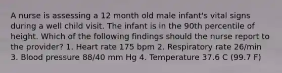 A nurse is assessing a 12 month old male infant's vital signs during a well child visit. The infant is in the 90th percentile of height. Which of the following findings should the nurse report to the provider? 1. Heart rate 175 bpm 2. Respiratory rate 26/min 3. Blood pressure 88/40 mm Hg 4. Temperature 37.6 C (99.7 F)