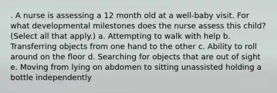 . A nurse is assessing a 12 month old at a well-baby visit. For what developmental milestones does the nurse assess this child? (Select all that apply.) a. Attempting to walk with help b. Transferring objects from one hand to the other c. Ability to roll around on the floor d. Searching for objects that are out of sight e. Moving from lying on abdomen to sitting unassisted holding a bottle independently