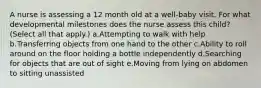 A nurse is assessing a 12 month old at a well-baby visit. For what developmental milestones does the nurse assess this child? (Select all that apply.) a.Attempting to walk with help b.Transferring objects from one hand to the other c.Ability to roll around on the floor holding a bottle independently d.Searching for objects that are out of sight e.Moving from lying on abdomen to sitting unassisted