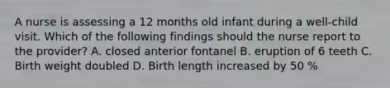 A nurse is assessing a 12 months old infant during a well-child visit. Which of the following findings should the nurse report to the provider? A. closed anterior fontanel B. eruption of 6 teeth C. Birth weight doubled D. Birth length increased by 50 %