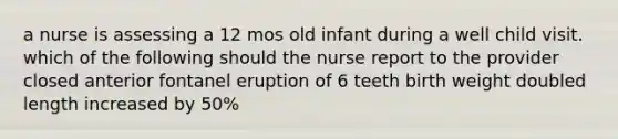 a nurse is assessing a 12 mos old infant during a well child visit. which of the following should the nurse report to the provider closed anterior fontanel eruption of 6 teeth birth weight doubled length increased by 50%