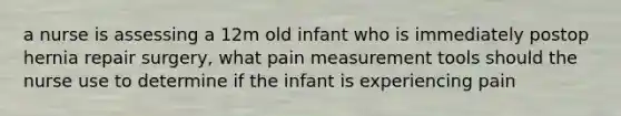 a nurse is assessing a 12m old infant who is immediately postop hernia repair surgery, what pain measurement tools should the nurse use to determine if the infant is experiencing pain