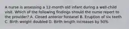 A nurse is assessing a 12-month old infant during a well-child visit. Which of the following findings should the nurse report to the provider? A. Closed anterior fontanel B. Eruption of six teeth C. Birth weight doubled D. Birth length increases by 50%