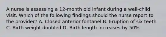 A nurse is assessing a 12-month old infant during a well-child visit. Which of the following findings should the nurse report to the provider? A. Closed anterior fontanel B. Eruption of six teeth C. Birth weight doubled D. Birth length increases by 50%