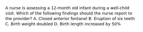 A nurse is assessing a 12-month old infant during a well-child visit. Which of the following findings should the nurse report to the provider? A. Closed anterior fontanel B. Eruption of six teeth C. Birth weight doubled D. Birth length increased by 50%