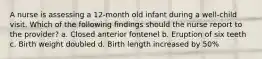 A nurse is assessing a 12-month old infant during a well-child visit. Which of the following findings should the nurse report to the provider? a. Closed anterior fontenel b. Eruption of six teeth c. Birth weight doubled d. Birth length increased by 50%