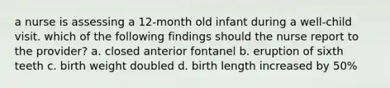 a nurse is assessing a 12-month old infant during a well-child visit. which of the following findings should the nurse report to the provider? a. closed anterior fontanel b. eruption of sixth teeth c. birth weight doubled d. birth length increased by 50%