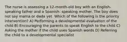 The nurse is assessing a 12-month-old boy with an English-speaking father and a Spanish- speaking mother. The boy does not say mama or dada yet. Which of the following is the priority intervention? A) Performing a developmental evaluation of the child B) Encouraging the parents to speak English to the child C) Asking the mother if the child uses Spanish words D) Referring the child to a developmental specialist