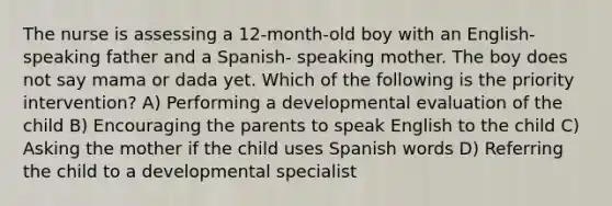 The nurse is assessing a 12-month-old boy with an English-speaking father and a Spanish- speaking mother. The boy does not say mama or dada yet. Which of the following is the priority intervention? A) Performing a developmental evaluation of the child B) Encouraging the parents to speak English to the child C) Asking the mother if the child uses Spanish words D) Referring the child to a developmental specialist