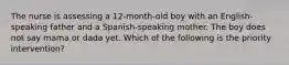 The nurse is assessing a 12-month-old boy with an English-speaking father and a Spanish-speaking mother. The boy does not say mama or dada yet. Which of the following is the priority intervention?