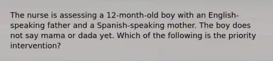 The nurse is assessing a 12-month-old boy with an English-speaking father and a Spanish-speaking mother. The boy does not say mama or dada yet. Which of the following is the priority intervention?