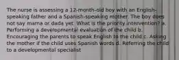 The nurse is assessing a 12-month-old boy with an English-speaking father and a Spanish-speaking mother. The boy does not say mama or dada yet. What is the priority intervention? a. Performing a developmental evaluation of the child b. Encouraging the parents to speak English to the child c. Asking the mother if the child uses Spanish words d. Referring the child to a developmental specialist