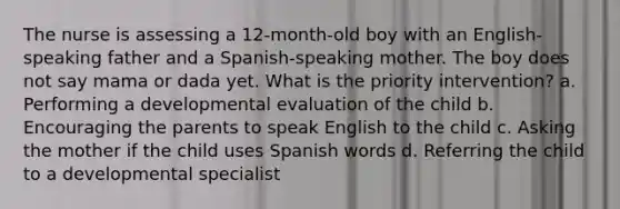 The nurse is assessing a 12-month-old boy with an English-speaking father and a Spanish-speaking mother. The boy does not say mama or dada yet. What is the priority intervention? a. Performing a developmental evaluation of the child b. Encouraging the parents to speak English to the child c. Asking the mother if the child uses Spanish words d. Referring the child to a developmental specialist