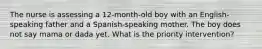 The nurse is assessing a 12-month-old boy with an English-speaking father and a Spanish-speaking mother. The boy does not say mama or dada yet. What is the priority intervention?