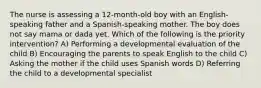 The nurse is assessing a 12-month-old boy with an English-speaking father and a Spanish-speaking mother. The boy does not say mama or dada yet. Which of the following is the priority intervention? A) Performing a developmental evaluation of the child B) Encouraging the parents to speak English to the child C) Asking the mother if the child uses Spanish words D) Referring the child to a developmental specialist