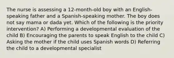 The nurse is assessing a 12-month-old boy with an English-speaking father and a Spanish-speaking mother. The boy does not say mama or dada yet. Which of the following is the priority intervention? A) Performing a developmental evaluation of the child B) Encouraging the parents to speak English to the child C) Asking the mother if the child uses Spanish words D) Referring the child to a developmental specialist