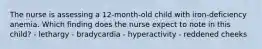 The nurse is assessing a 12-month-old child with iron-deficiency anemia. Which finding does the nurse expect to note in this child? - lethargy - bradycardia - hyperactivity - reddened cheeks