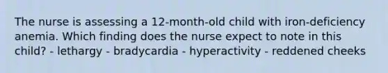 The nurse is assessing a 12-month-old child with iron-deficiency anemia. Which finding does the nurse expect to note in this child? - lethargy - bradycardia - hyperactivity - reddened cheeks