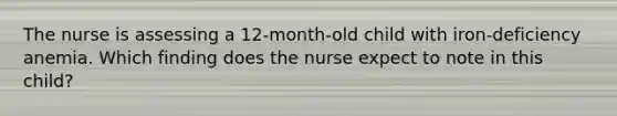 The nurse is assessing a 12-month-old child with iron-deficiency anemia. Which finding does the nurse expect to note in this child?