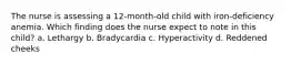 The nurse is assessing a 12-month-old child with iron-deficiency anemia. Which finding does the nurse expect to note in this child? a. Lethargy b. Bradycardia c. Hyperactivity d. Reddened cheeks